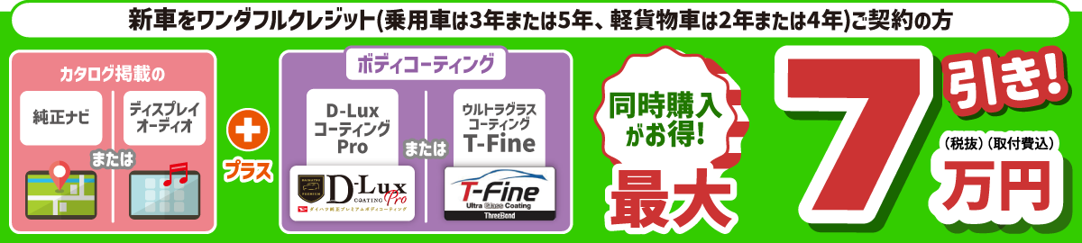 ワンダフルクレジット(乗用車は3年または5年、軽貨物車は2年または4年)を新車でご契約の方、カタログ掲載の純正ナビまたはディスプレイオーディオとボディコーティングの同時購入がお得!　最大7万円(税抜・取付費込)引き!